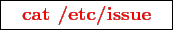 \framebox{
\texttt{
\textcolor{red}{\bf cat /etc/issue}
}
}