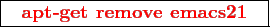 \framebox{
\texttt{
\textcolor{red}{\bf apt-get remove emacs21}
}
}