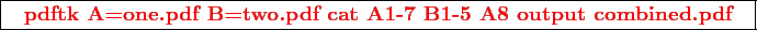 \framebox{
\texttt{
\textcolor{red}{\bf pdftk A=one.pdf B=two.pdf cat A1-7 B1-5 A8 output combined.pdf}
}
}